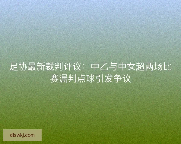 足协最新裁判评议：中乙与中女超两场比赛漏判点球引发争议