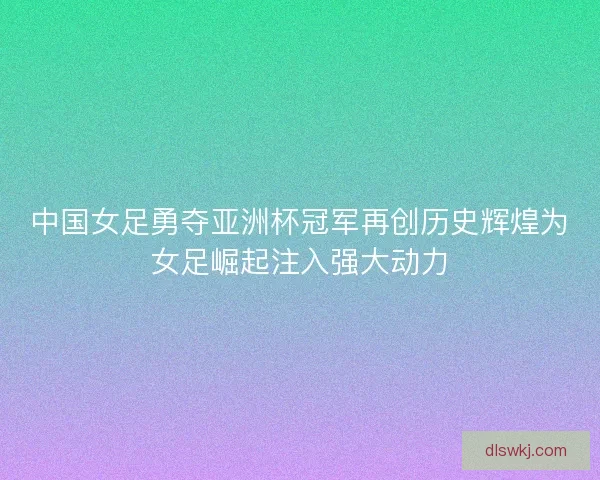 中国女足勇夺亚洲杯冠军再创历史辉煌为女足崛起注入强大动力