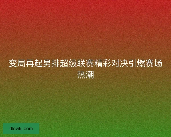 变局再起男排超级联赛精彩对决引燃赛场热潮