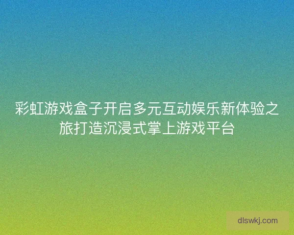 彩虹游戏盒子开启多元互动娱乐新体验之旅打造沉浸式掌上游戏平台