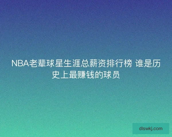 NBA老辈球星生涯总薪资排行榜 谁是历史上最赚钱的球员