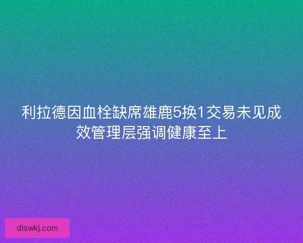 利拉德因血栓缺席雄鹿5换1交易未见成效管理层强调健康至上
