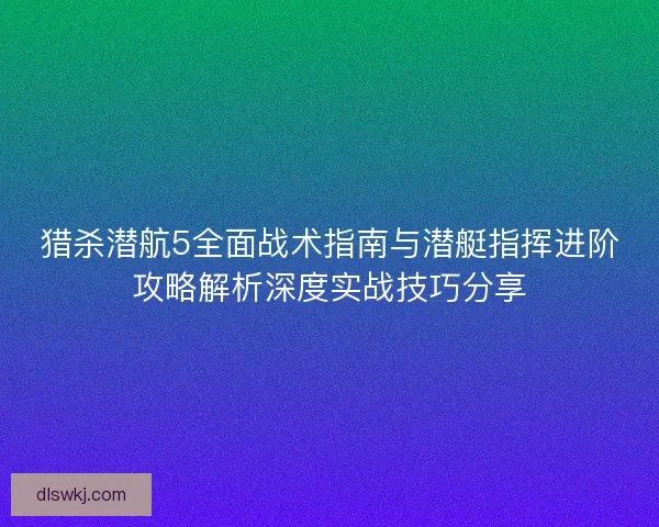 猎杀潜航5全面战术指南与潜艇指挥进阶攻略解析深度实战技巧分享