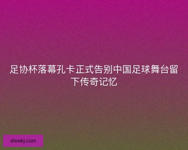 足协杯落幕孔卡正式告别中国足球舞台留下传奇记忆