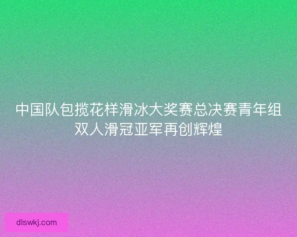 中国队包揽花样滑冰大奖赛总决赛青年组双人滑冠亚军再创辉煌