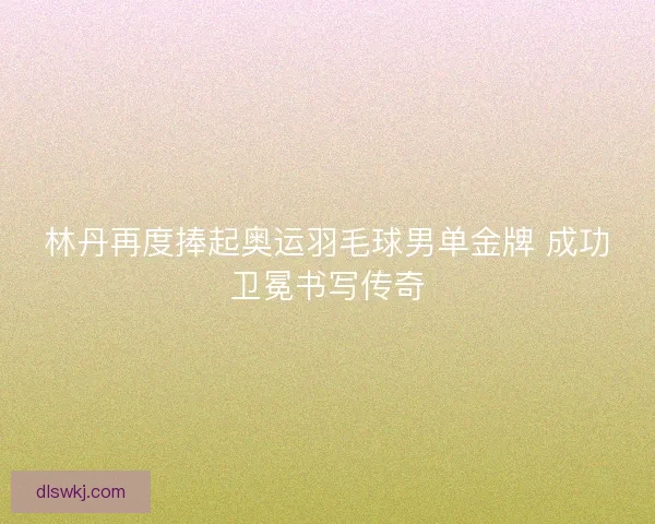林丹再度捧起奥运羽毛球男单金牌 成功卫冕书写传奇